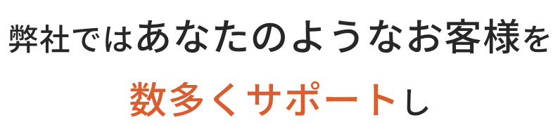 弊社ではあなたのようなお客様を数多くサポートし